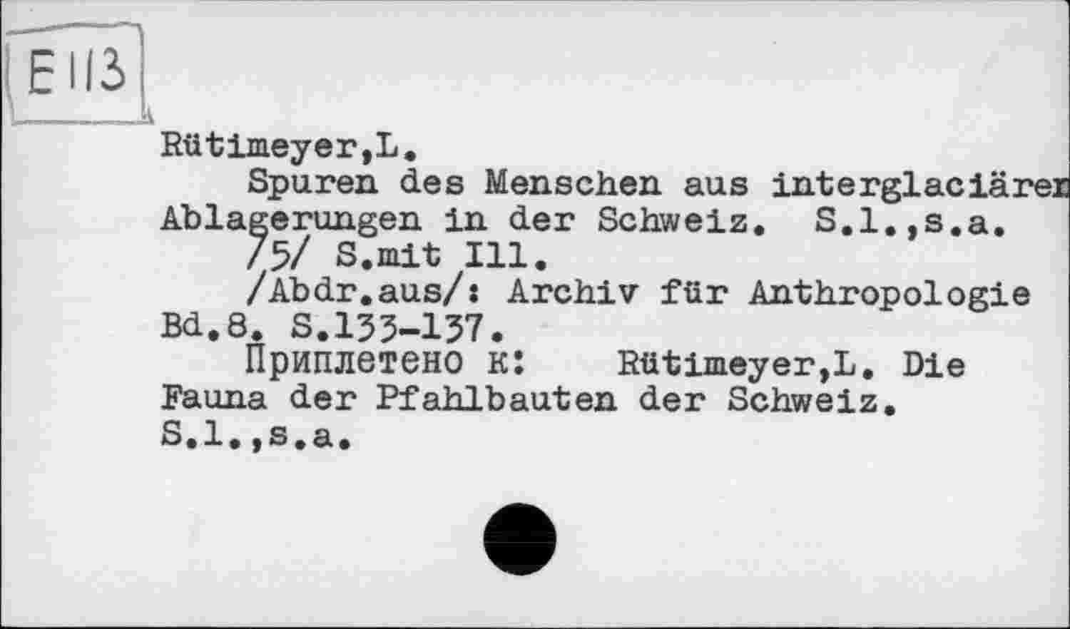 ﻿Rütimeyer,L.
Spuren des Menschen aus interglaciärer Ablagerungen in der Schweiz. S.l.,s.a.
/5/ S.mit Ill.
/Abdr.aus/: Archiv für Anthropologie Bd.8. S.133-137.
Приплетено к: Rütimeyer,L. Die Fauna der Pfahlbauten der Schweiz. S.l.,s.a.